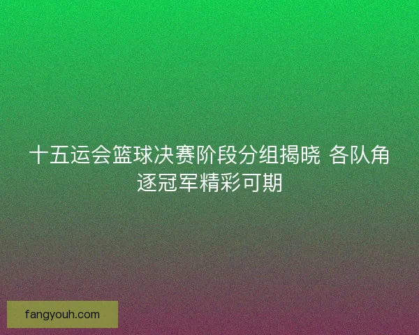 十五运会篮球决赛阶段分组揭晓 各队角逐冠军精彩可期